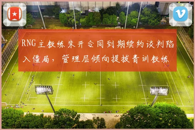 RNG主教练朱开合同到期续约谈判陷入僵局，管理层倾向提拔青训教练接替
