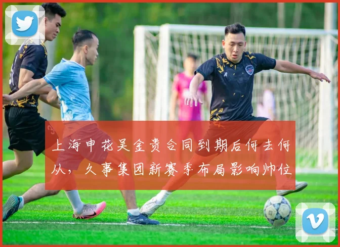 上海申花吴金贵合同到期后何去何从，久事集团新赛季布局影响帅位归属