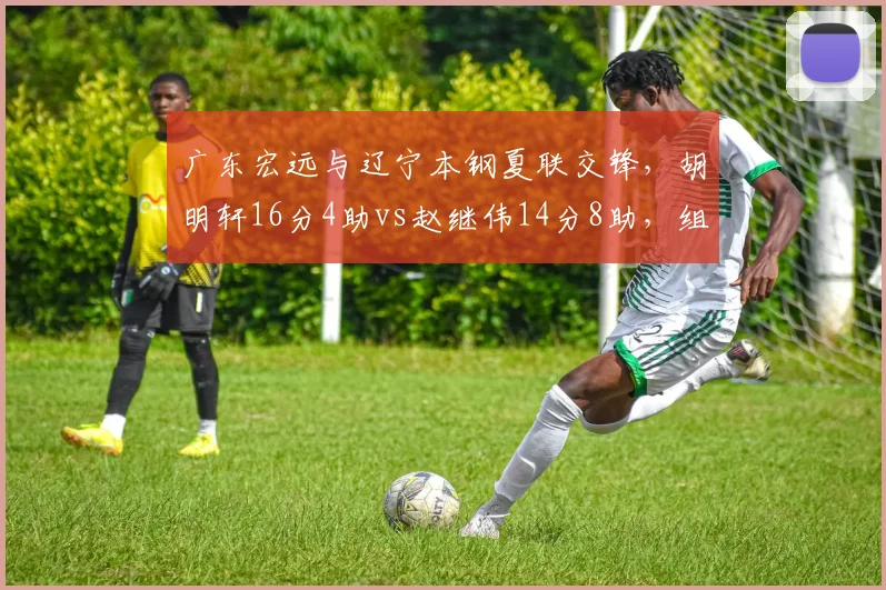 广东宏远与辽宁本钢夏联交锋，胡明轩16分4助vs赵继伟14分8助，组织效率差距显著