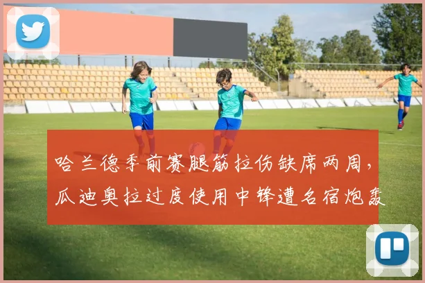 哈兰德季前赛腿筋拉伤缺席两周，瓜迪奥拉过度使用中锋遭名宿炮轰