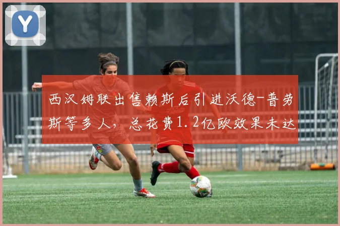 西汉姆联出售赖斯后引进沃德-普劳斯等多人，总花费1.2亿欧效果未达预期