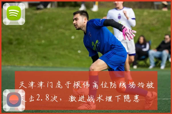 天津津门虎于根伟高位防线场均被反击2.8次,激进战术埋下隐患