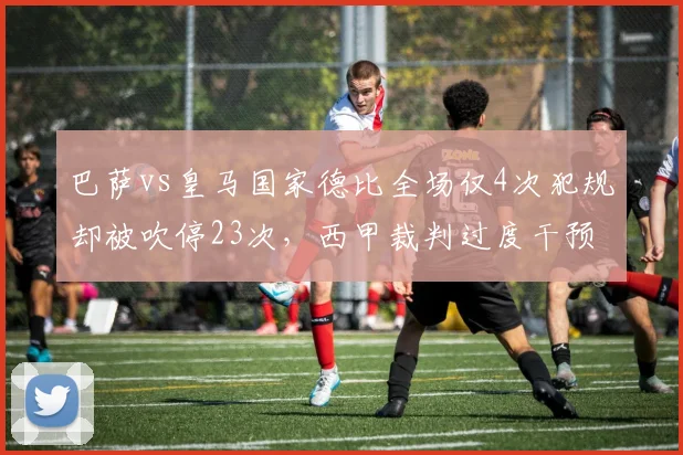 巴萨vs皇马国家德比全场仅4次犯规却被吹停23次，西甲裁判过度干预引名宿抨击