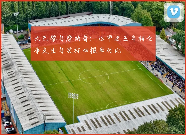 大巴黎与摩纳哥：法甲近五年转会净支出与奖杯回报率对比